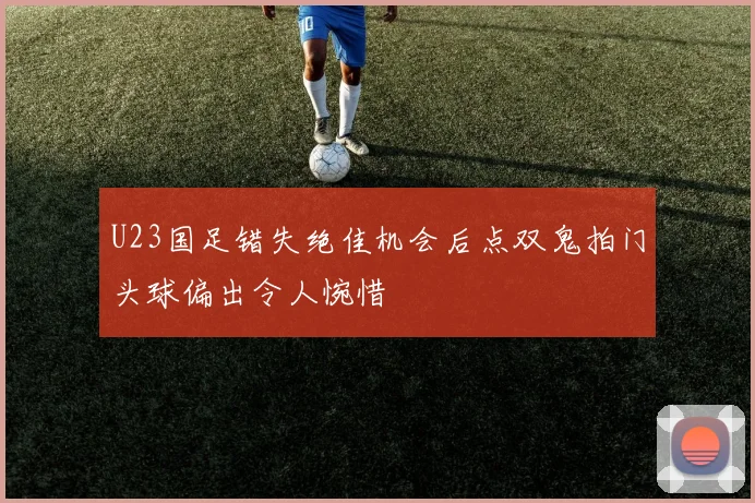 U23国足错失绝佳机会后点双鬼拍门头球偏出令人惋惜