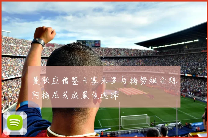 曼联应借鉴卡塞米罗与梅努组合琼阿梅尼或成最佳选择