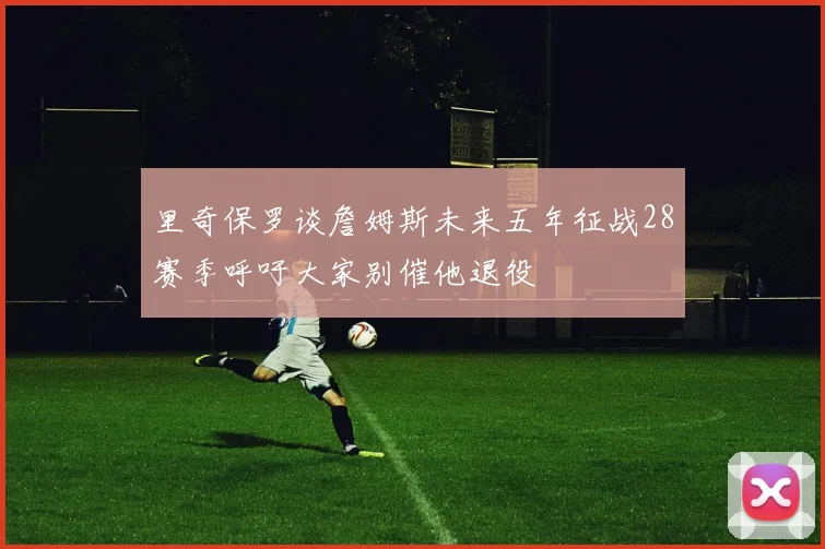 里奇保罗谈詹姆斯未来五年征战28赛季呼吁大家别催他退役