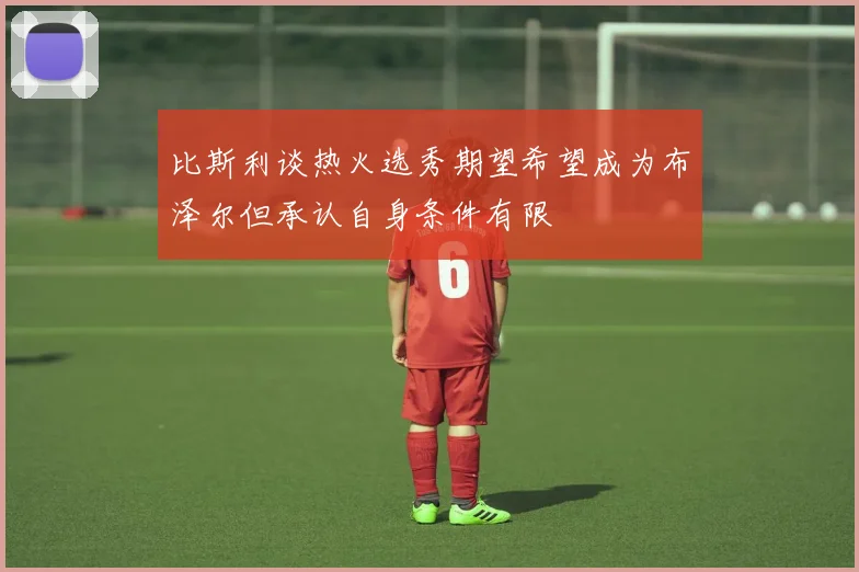 比斯利谈热火选秀期望希望成为布泽尔但承认自身条件有限