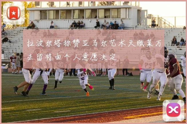 拉波尔塔称赞亚马尔艺术天赋莱万去留将由个人意愿决定