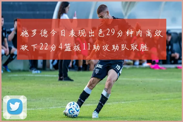施罗德今日表现出色29分钟内高效砍下22分4篮板11助攻助队取胜