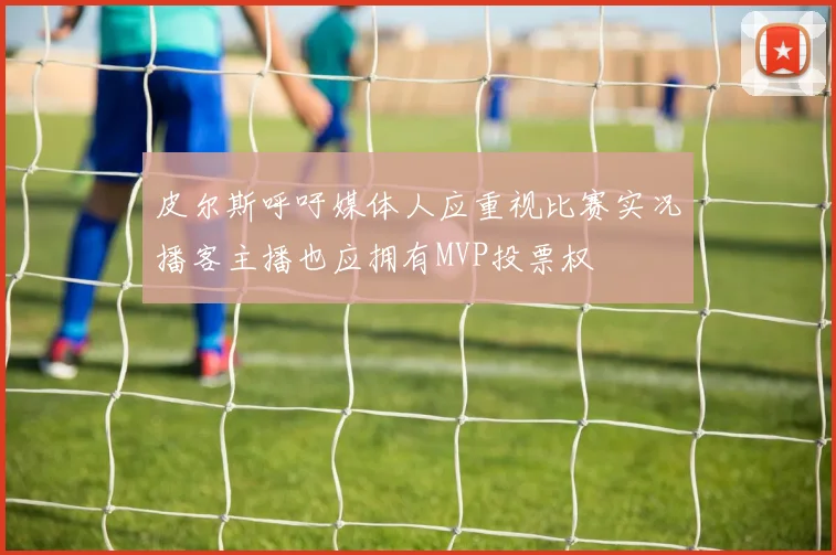 皮尔斯呼吁媒体人应重视比赛实况播客主播也应拥有MVP投票权