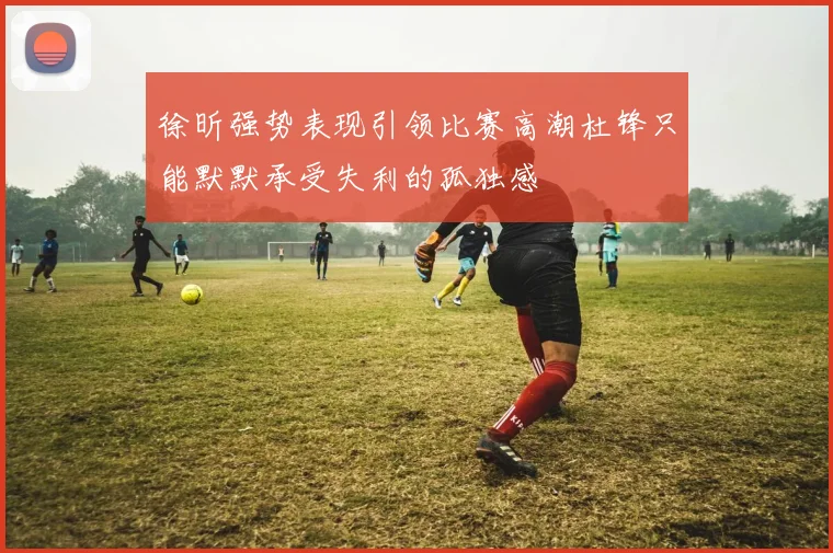 徐昕强势表现引领比赛高潮杜锋只能默默承受失利的孤独感