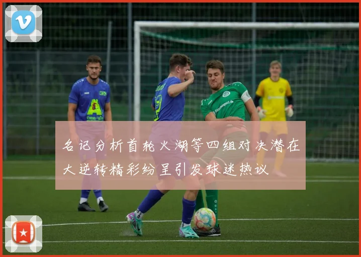 名记分析首轮火湖等四组对决潜在大逆转精彩纷呈引发球迷热议