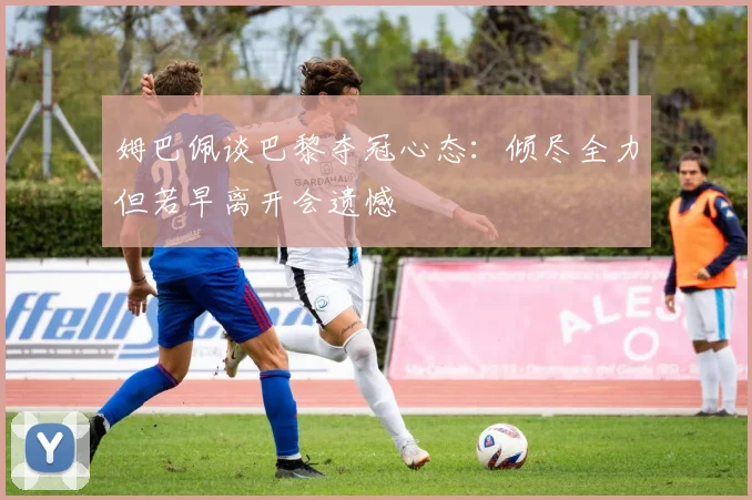 姆巴佩谈巴黎夺冠心态：倾尽全力但若早离开会遗憾