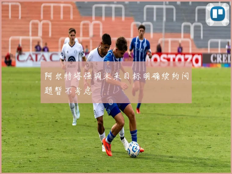 阿尔特塔强调未来目标明确续约问题暂不考虑