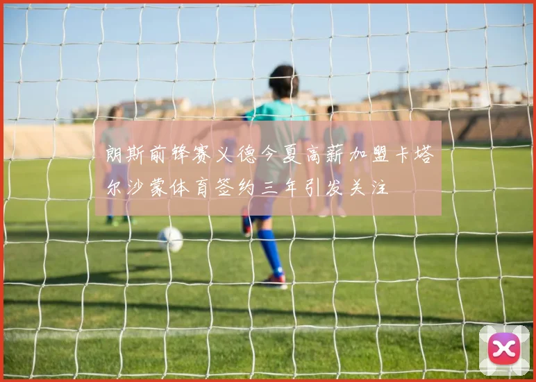 朗斯前锋赛义德今夏高薪加盟卡塔尔沙蒙体育签约三年引发关注