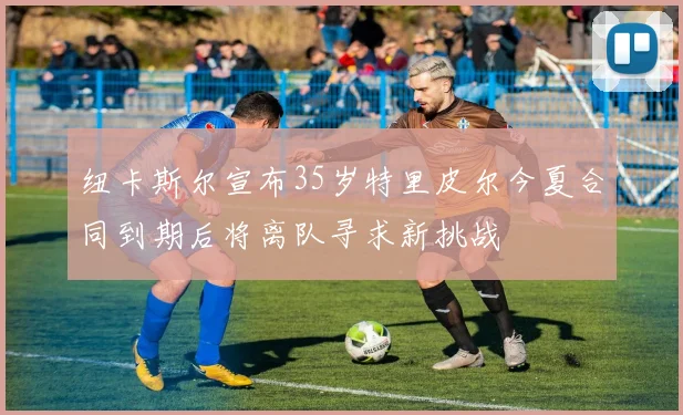 纽卡斯尔宣布35岁特里皮尔今夏合同到期后将离队寻求新挑战