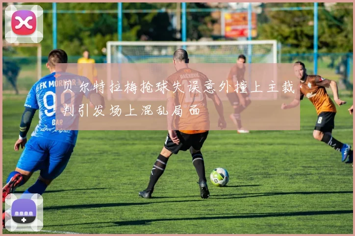 贝尔特拉梅抢球失误意外撞上主裁判引发场上混乱局面