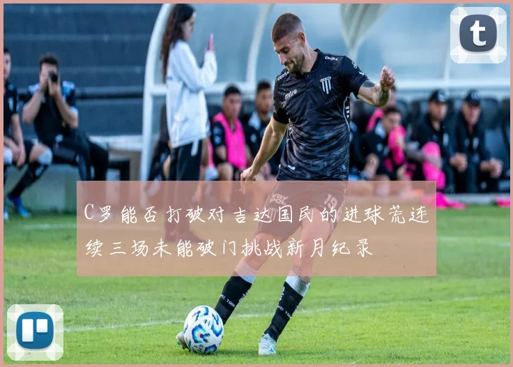 C罗能否打破对吉达国民的进球荒连续三场未能破门挑战新月纪录